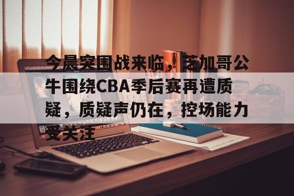 今晨突围战来临,芝加哥公牛围绕CBA季后赛再遭质疑,质疑声仍在,控场能力受关注 今晨突围战来临,芝加哥公牛围绕CBA季后赛再遭质疑,质疑声仍在,控场能力受关注