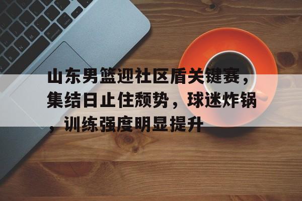 山东男篮迎社区盾关键赛，集结日止住颓势，球迷炸锅，训练强度明显提升