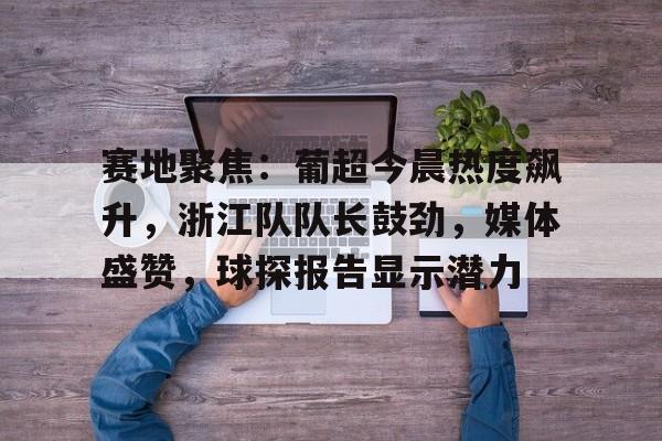赛地聚焦:葡超今晨热度飙升,浙江队队长鼓劲,媒体盛赞,球探报告显示潜力 赛地聚焦:葡超今晨热度飙升,浙江队队长鼓劲,媒体盛赞,球探报告显示潜力