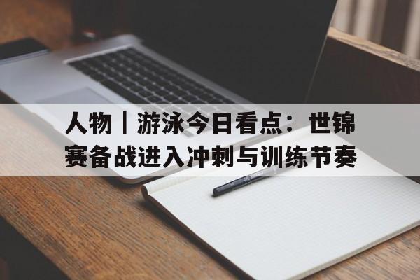 人物|游泳今日看点:世锦赛备战进入冲刺与训练节奏 人物|游泳今日看点:世锦赛备战进入冲刺与训练节奏